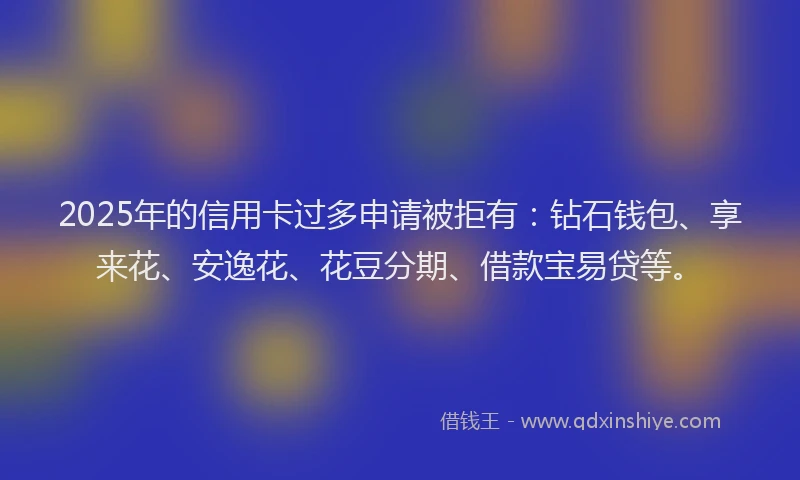 2025年的信用卡过多申请被拒有：钻石钱包、享来花、安逸花、花豆分期、借款宝易贷等。