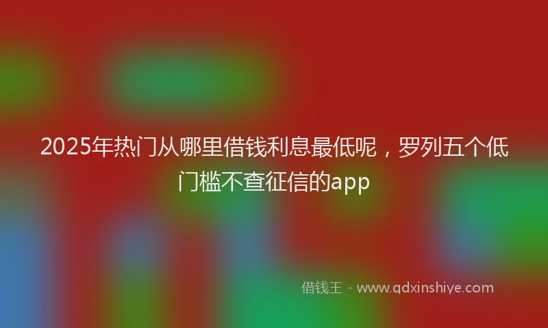 2025年热门从哪里借钱利息最低呢，罗列五个低门槛不查征信的app