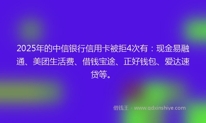 2025年的中信银行信用卡被拒4次有：现金易融通、美团生活费、借钱宝途、正好钱包、爱达速贷等。