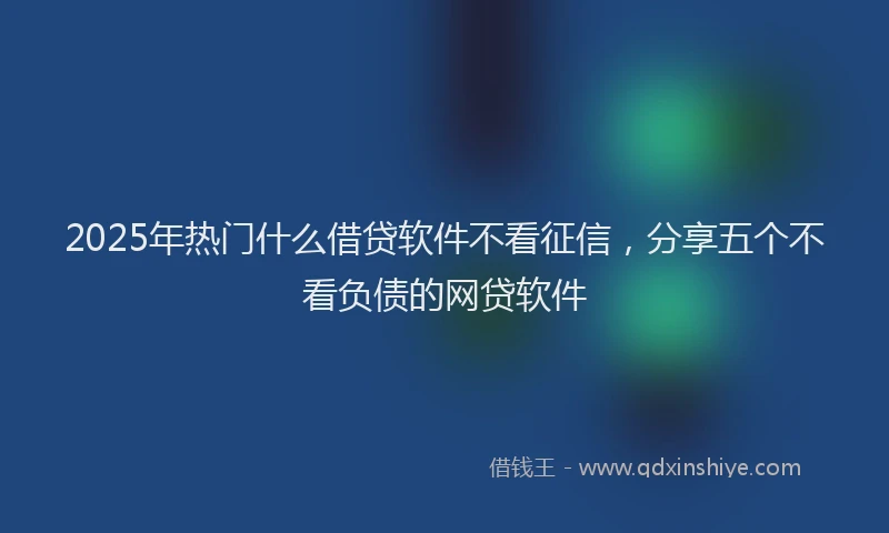 2025年热门什么借贷软件不看征信，分享五个不看负债的网贷软件