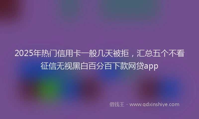 2025年热门信用卡一般几天被拒，汇总五个不看征信无视黑白百分百下款网贷app
