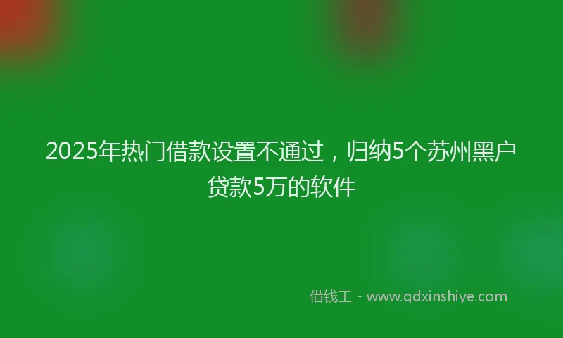 2025年热门借款设置不通过，归纳5个苏州黑户贷款5万的软件