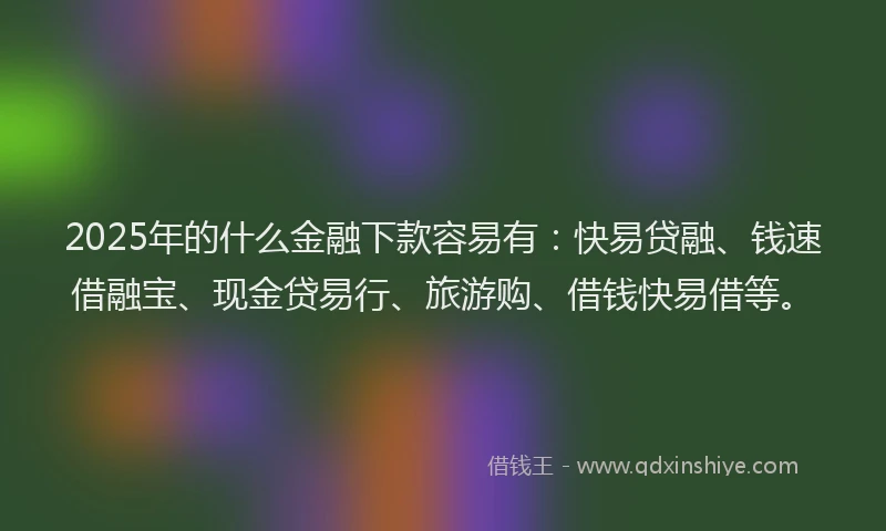 2025年的什么金融下款容易有：快易贷融、钱速借融宝、现金贷易行、旅游购、借钱快易借等。