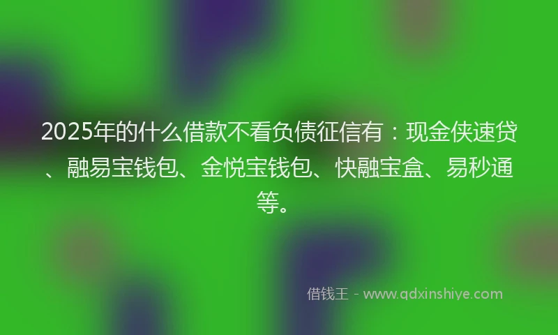 2025年的什么借款不看负债征信有：现金侠速贷、融易宝钱包、金悦宝钱包、快融宝盒、易秒通等。