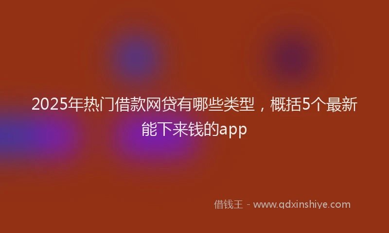2025年热门借款网贷有哪些类型，概括5个最新能下来钱的app
