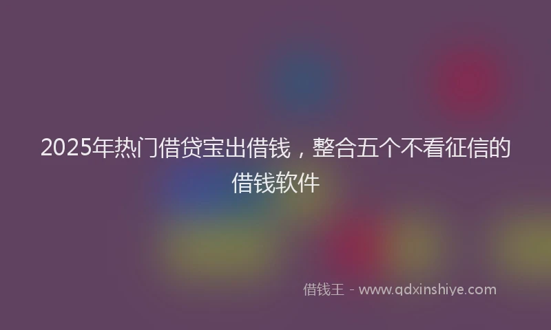 2025年热门借贷宝出借钱，整合五个不看征信的借钱软件