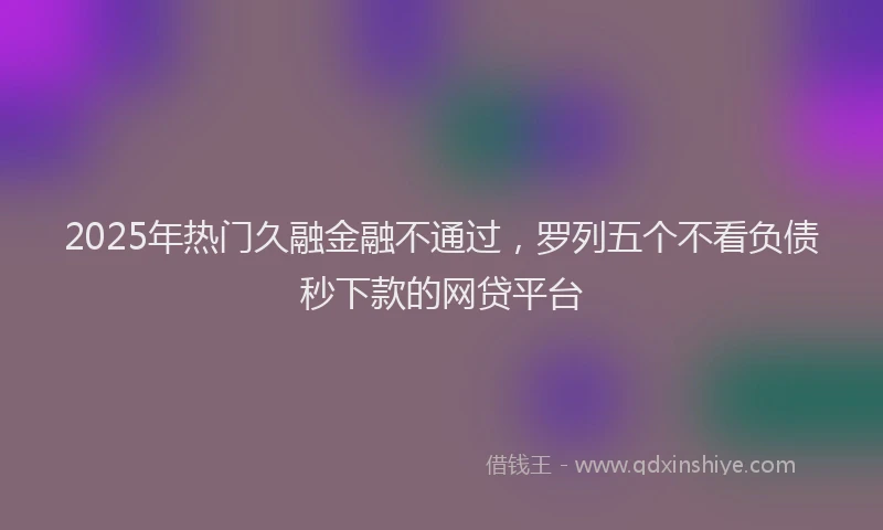 2025年热门久融金融不通过，罗列五个不看负债秒下款的网贷平台