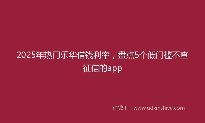 2025年热门乐华借钱利率，盘点5个低门槛不查征信的app