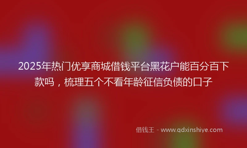 2025年热门优享商城借钱平台黑花户能百分百下款吗，梳理五个不看年龄征信负债的口子