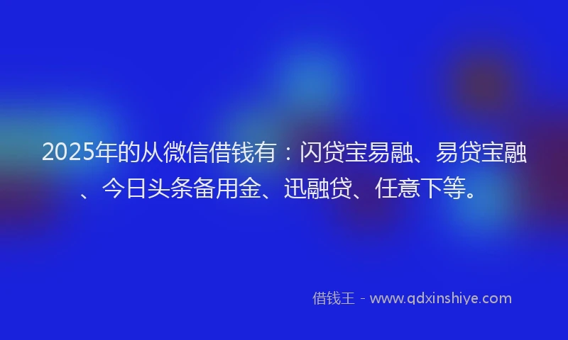 2025年的从微信借钱有：闪贷宝易融、易贷宝融、今日头条备用金、迅融贷、任意下等。
