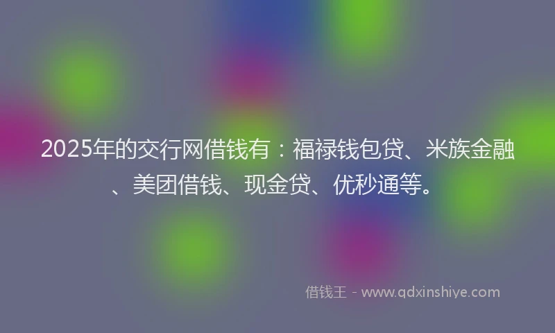2025年的交行网借钱有：福禄钱包贷、米族金融、美团借钱、现金贷、优秒通等。