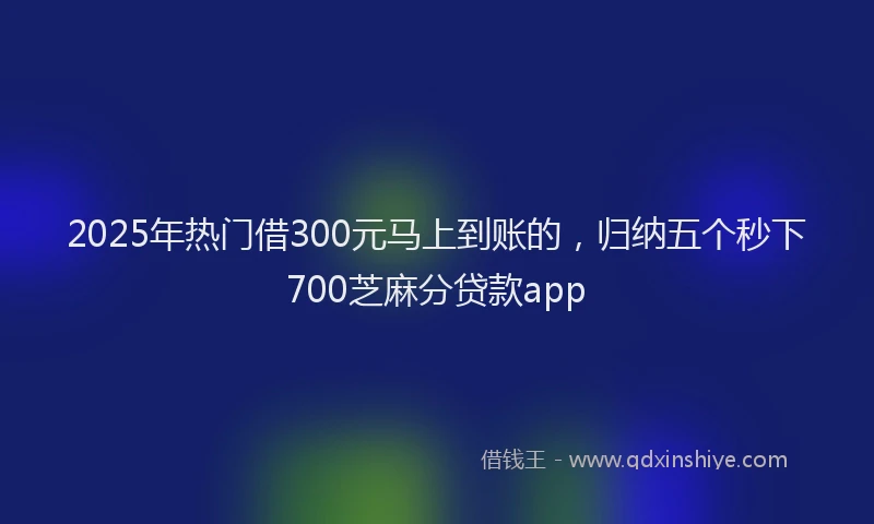 2025年热门借300元马上到账的，归纳五个秒下700芝麻分贷款app