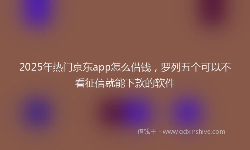 2025年热门京东app怎么借钱，罗列五个可以不看征信就能下款的软件
