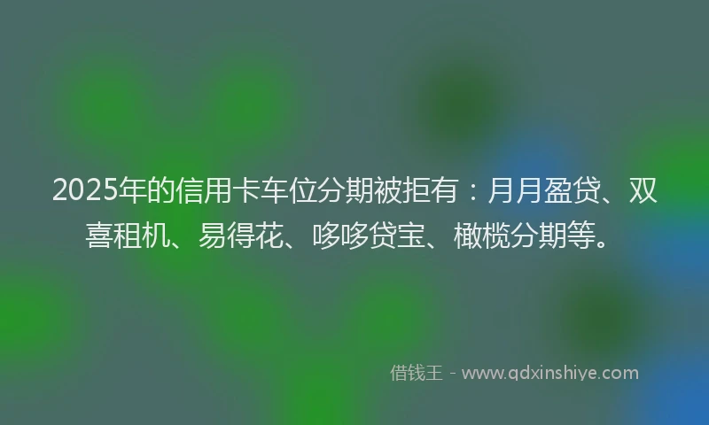 2025年的信用卡车位分期被拒有：月月盈贷、双喜租机、易得花、哆哆贷宝、橄榄分期等。