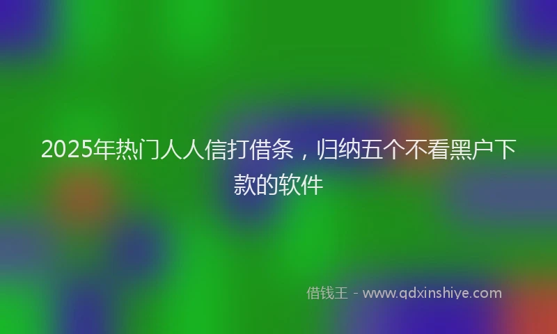 2025年热门人人信打借条，归纳五个不看黑户下款的软件
