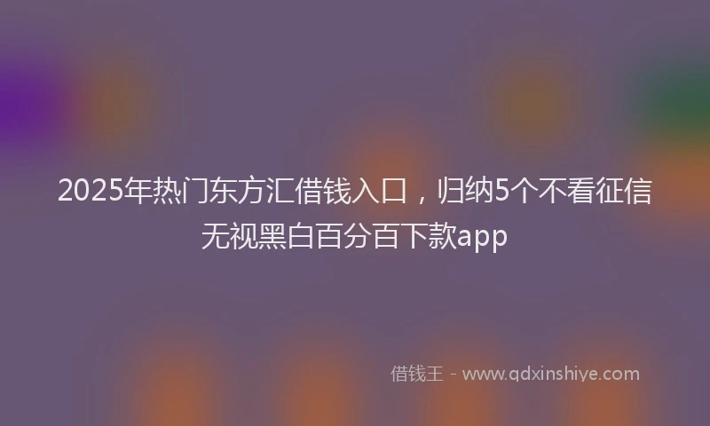 2025年热门东方汇借钱入口，归纳5个不看征信无视黑白百分百下款app