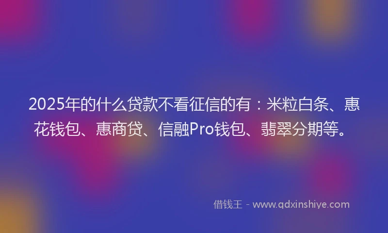 2025年的什么贷款不看征信的有：米粒白条、惠花钱包、惠商贷、信融Pro钱包、翡翠分期等。