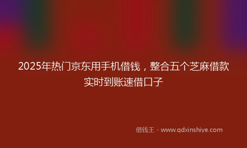 2025年热门京东用手机借钱，整合五个芝麻借款实时到账速借口子