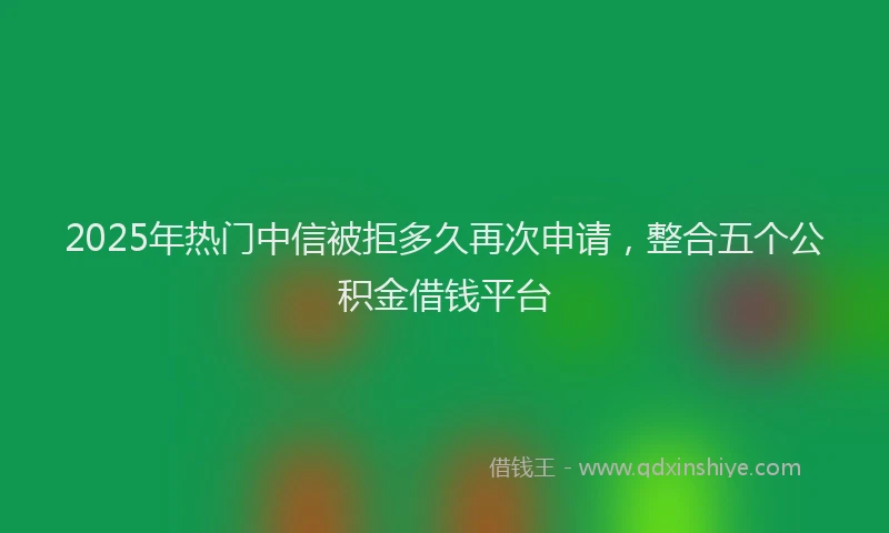 2025年热门中信被拒多久再次申请，整合五个公积金借钱平台