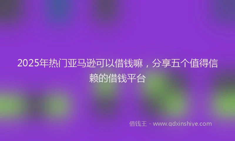 2025年热门亚马逊可以借钱嘛，分享五个值得信赖的借钱平台