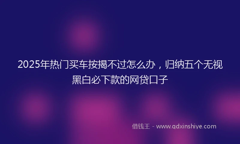 2025年热门买车按揭不过怎么办，归纳五个无视黑白必下款的网贷口子