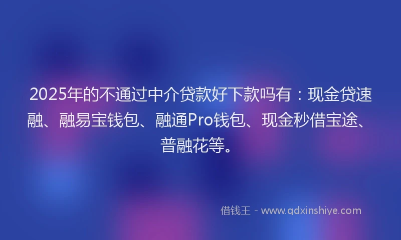 2025年的不通过中介贷款好下款吗有：现金贷速融、融易宝钱包、融通Pro钱包、现金秒借宝途、普融花等。