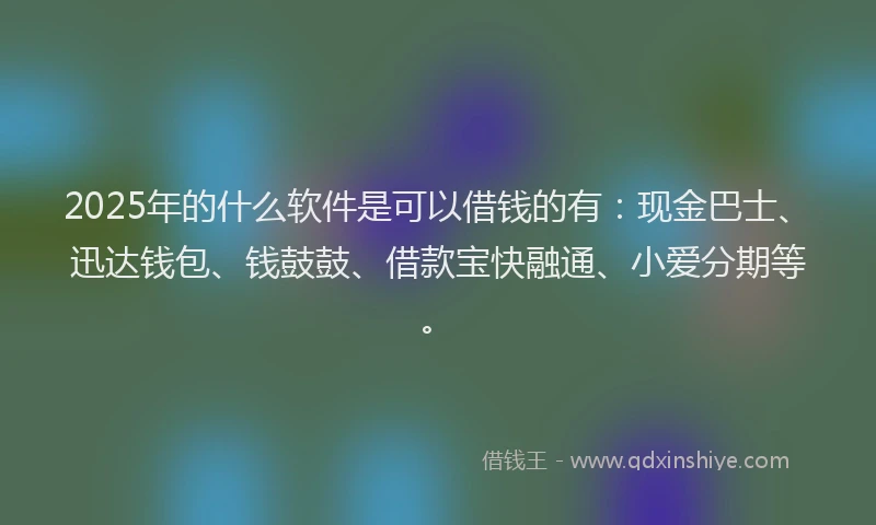 2025年的什么软件是可以借钱的有：现金巴士、迅达钱包、钱鼓鼓、借款宝快融通、小爱分期等。