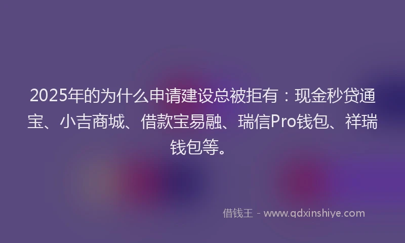 2025年的为什么申请建设总被拒有：现金秒贷通宝、小吉商城、借款宝易融、瑞信Pro钱包、祥瑞钱包等。