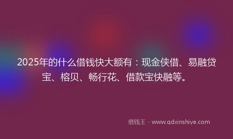 2025年的什么借钱快大额有：现金侠借、易融贷宝、榕贝、畅行花、借款宝快融等。