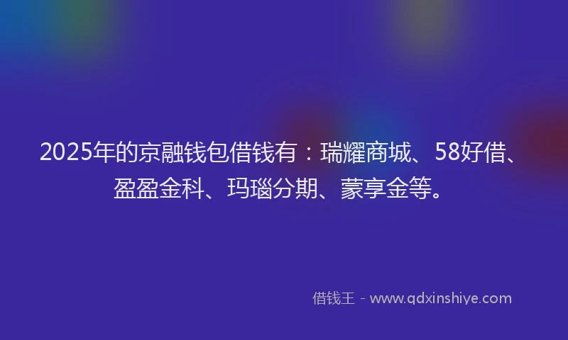 2025年的京融钱包借钱有：瑞耀商城、58好借、盈盈金科、玛瑙分期、蒙享金等。