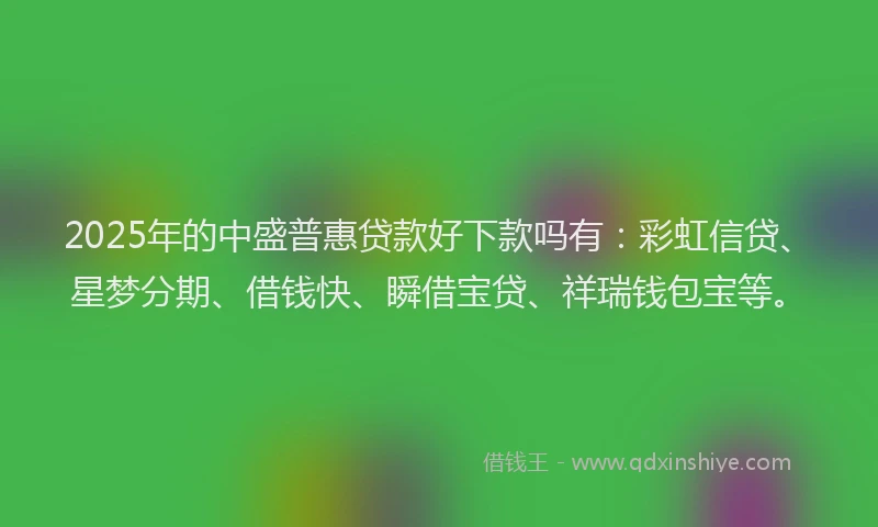 2025年的中盛普惠贷款好下款吗有:彩虹信贷、星梦分期、借钱快、瞬借宝贷、祥瑞钱包宝等。