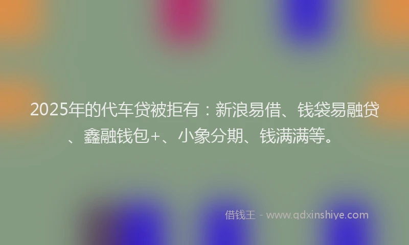 2025年的代车贷被拒有：新浪易借、钱袋易融贷、鑫融钱包+、小象分期、钱满满等。
