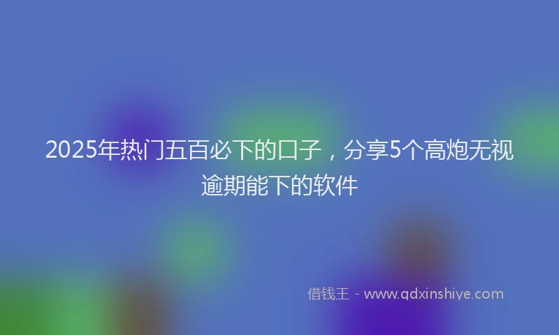2025年热门五百必下的口子，分享5个高炮无视逾期能下的软件