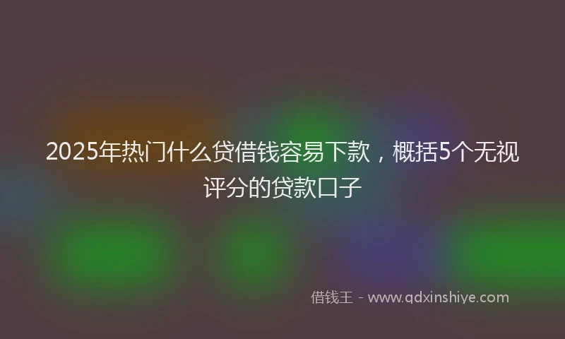 2025年热门什么贷借钱容易下款，概括5个无视评分的贷款口子