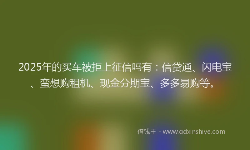 2025年的买车被拒上征信吗有：信贷通、闪电宝、蛮想购租机、现金分期宝、多多易购等。