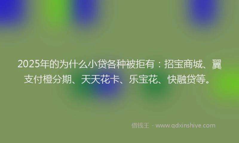 2025年的为什么小贷各种被拒有：招宝商城、翼支付橙分期、天天花卡、乐宝花、快融贷等。