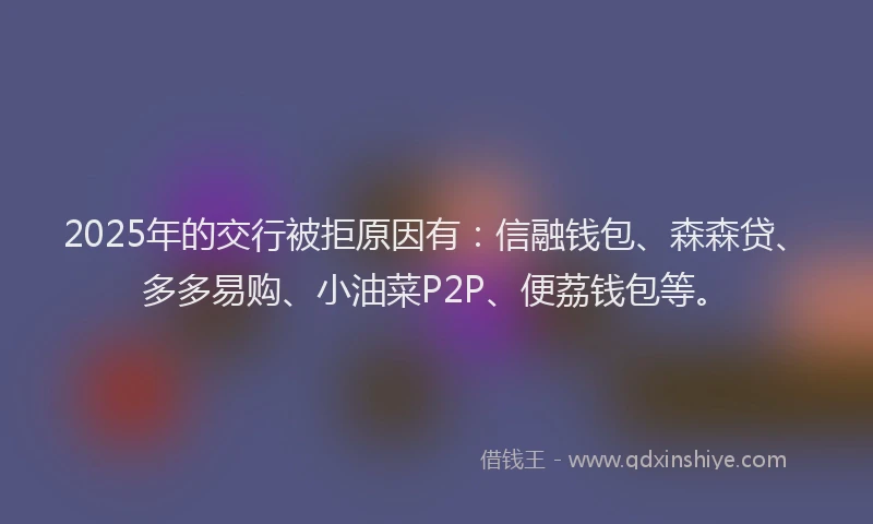 2025年的交行被拒原因有：信融钱包、森森贷、多多易购、小油菜P2P、便荔钱包等。