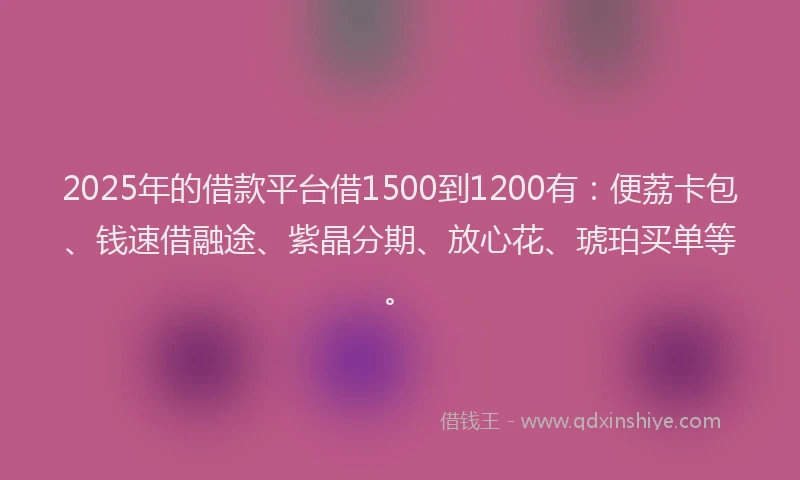 2025年的借款平台借1500到1200有：便荔卡包、钱速借融途、紫晶分期、放心花、琥珀买单等。