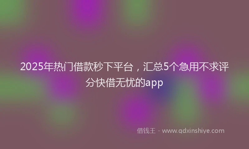 2025年热门借款秒下平台，汇总5个急用不求评分快借无忧的app