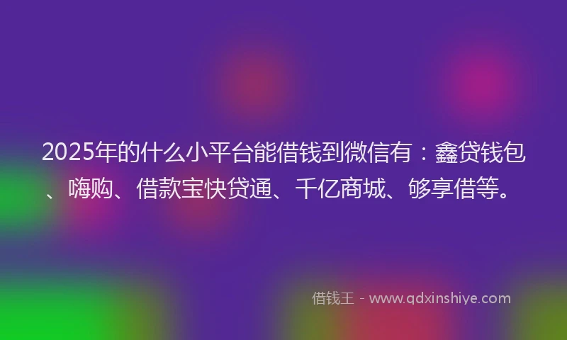 2025年的什么小平台能借钱到微信有：鑫贷钱包、嗨购、借款宝快贷通、千亿商城、够享借等。