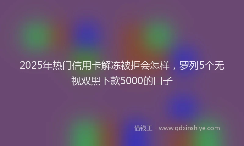 2025年热门信用卡解冻被拒会怎样，罗列5个无视双黑下款5000的口子