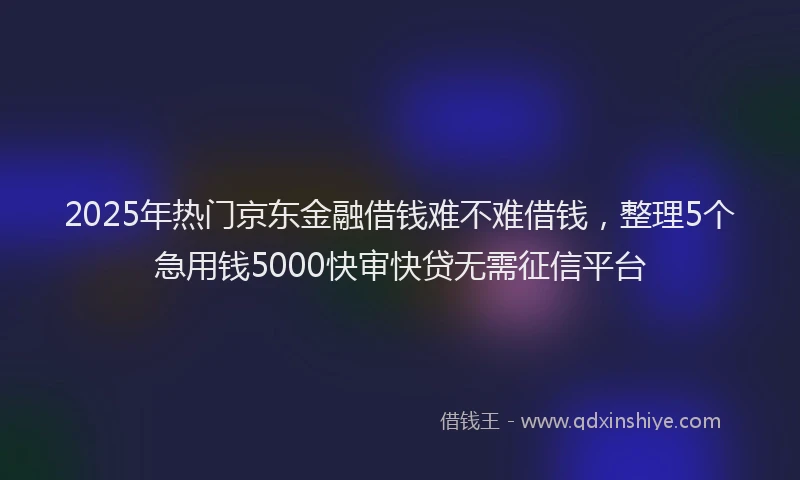 2025年热门京东金融借钱难不难借钱，整理5个急用钱5000快审快贷无需征信平台