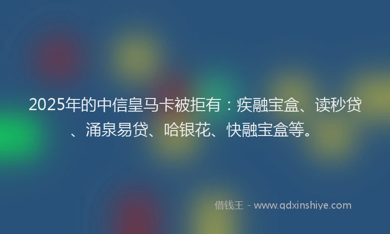 2025年的中信皇马卡被拒有：疾融宝盒、读秒贷、涌泉易贷、哈银花、快融宝盒等。