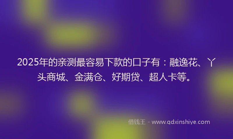 2025年的亲测最容易下款的口子有：融逸花、丫头商城、金满仓、好期贷、超人卡等。