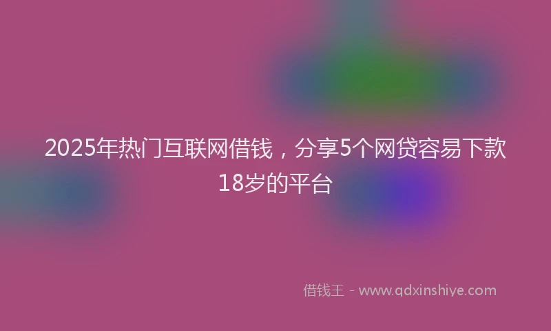 2025年热门互联网借钱，分享5个网贷容易下款18岁的平台