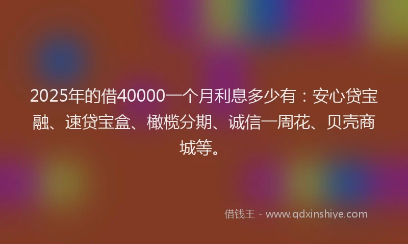 2025年的借40000一个月利息多少有：安心贷宝融、速贷宝盒、橄榄分期、诚信一周花、贝壳商城等。