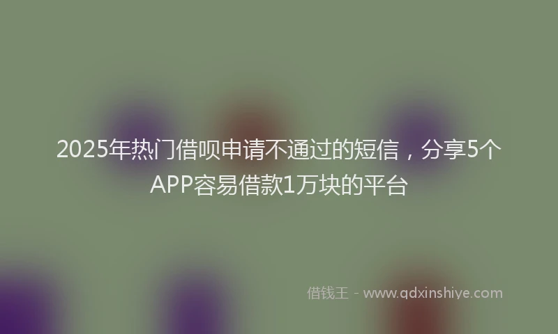 2025年热门借呗申请不通过的短信，分享5个APP容易借款1万块的平台