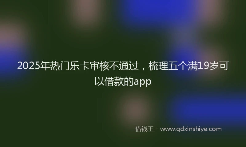 2025年热门乐卡审核不通过，梳理五个满19岁可以借款的app