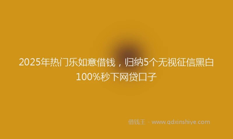 2025年热门乐如意借钱，归纳5个无视征信黑白100%秒下网贷口子