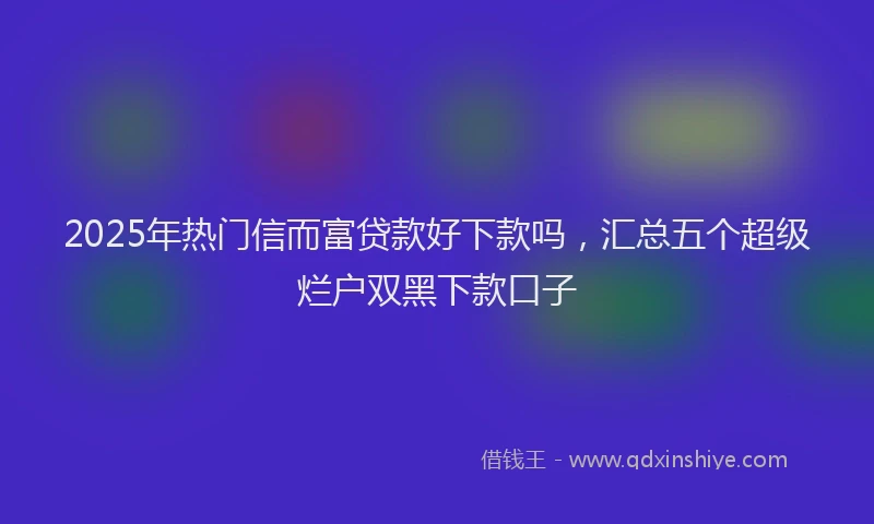 2025年热门信而富贷款好下款吗，汇总五个超级烂户双黑下款口子
